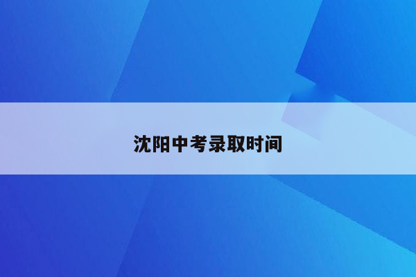 沈阳中考录取时间