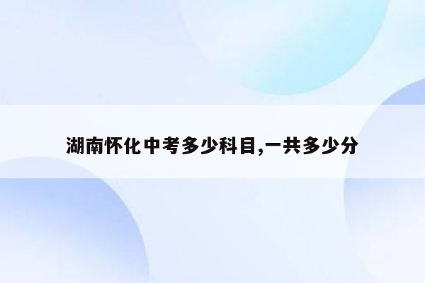 湖南怀化中考多少科目,一共多少分