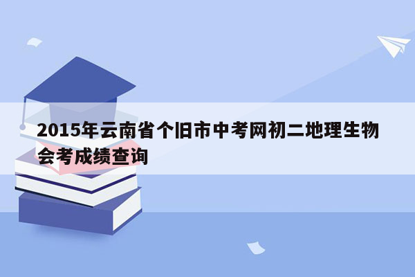 2015年云南省个旧市中考网初二地理生物会考成绩查询