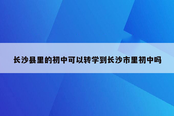 长沙县里的初中可以转学到长沙市里初中吗