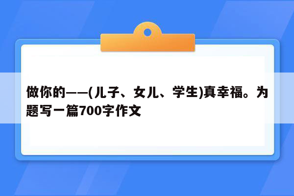做你的——(儿子、女儿、学生)真幸福。为题写一篇700字作文