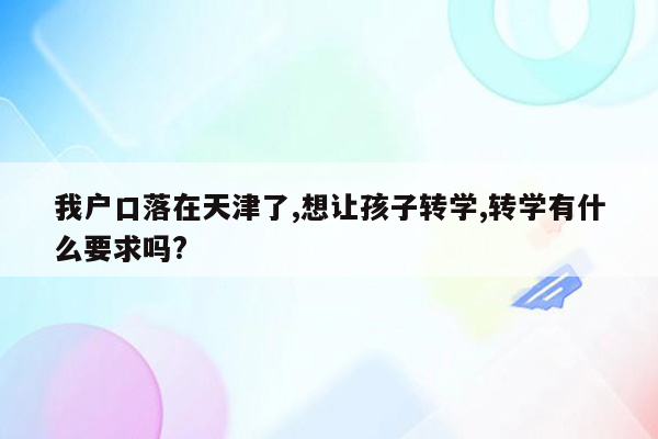 我户口落在天津了,想让孩子转学,转学有什么要求吗?