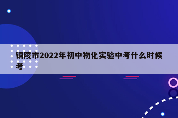 铜陵市2022年初中物化实验中考什么时候考