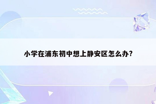 小学在浦东初中想上静安区怎么办?
