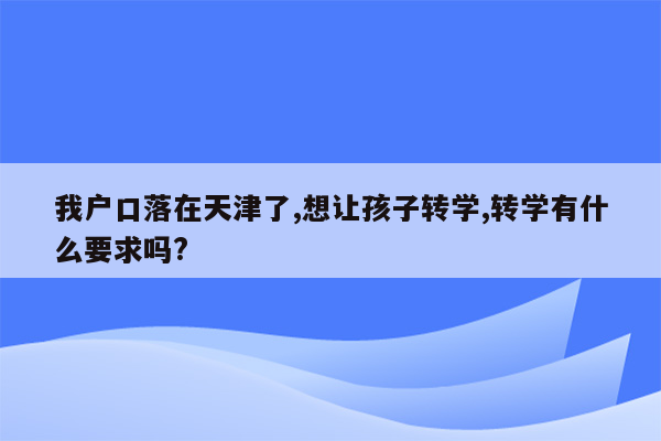 我户口落在天津了,想让孩子转学,转学有什么要求吗?