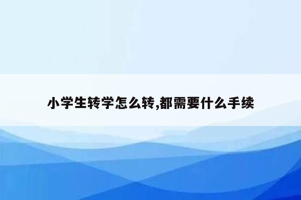 小学生转学怎么转,都需要什么手续