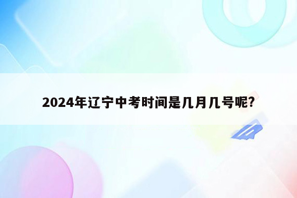 2024年辽宁中考时间是几月几号呢?