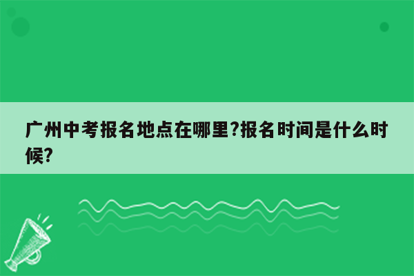 广州中考报名地点在哪里?报名时间是什么时候?