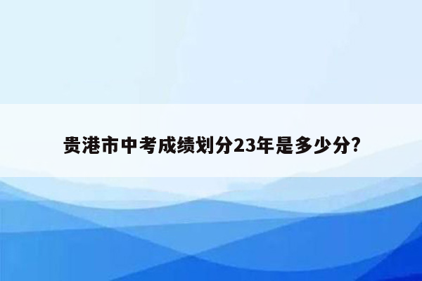 贵港市中考成绩划分23年是多少分?
