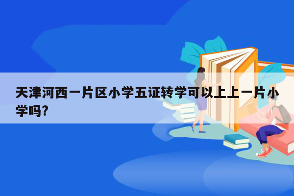 天津河西一片区小学五证转学可以上上一片小学吗?