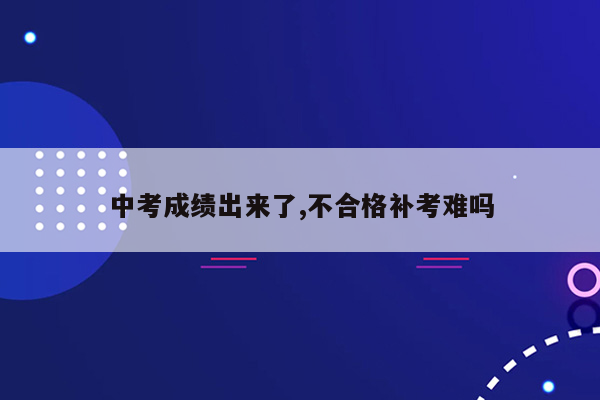 中考成绩出来了,不合格补考难吗