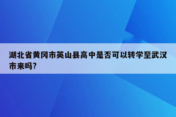 湖北省黄冈市英山县高中是否可以转学至武汉市来吗?