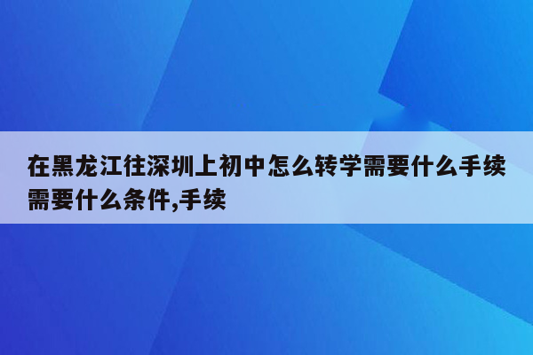 在黑龙江往深圳上初中怎么转学需要什么手续需要什么条件,手续