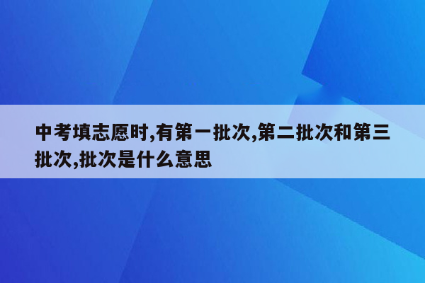中考填志愿时,有第一批次,第二批次和第三批次,批次是什么意思