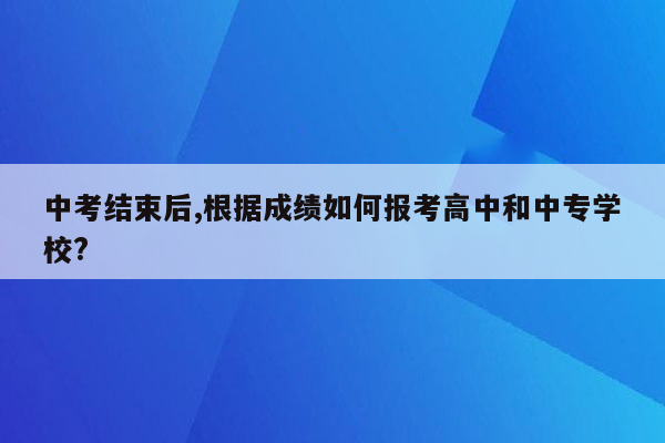 中考结束后,根据成绩如何报考高中和中专学校?