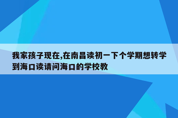 我家孩子现在,在南昌读初一下个学期想转学到海口读请问海口的学校教