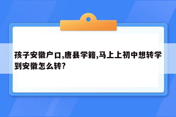孩子安徽户口,唐县学籍,马上上初中想转学到安徽怎么转?