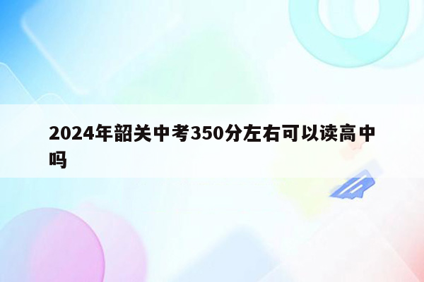 2024年韶关中考350分左右可以读高中吗