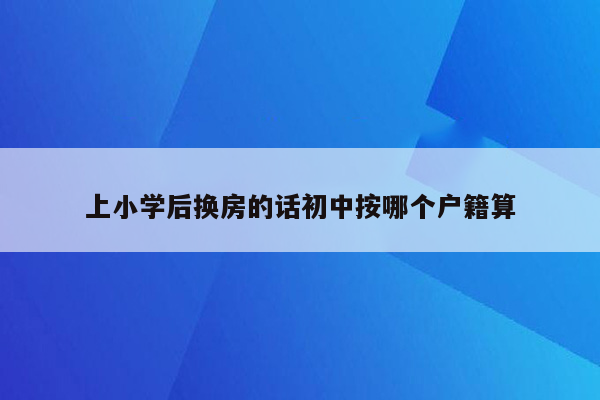 上小学后换房的话初中按哪个户籍算