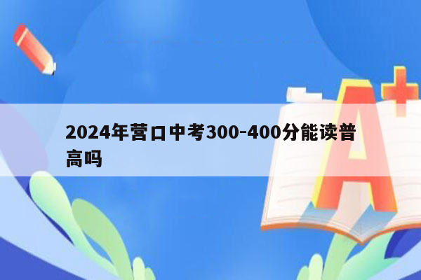 2024年营口中考300-400分能读普高吗