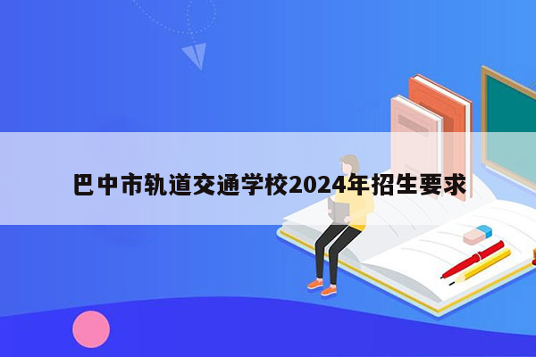 巴中市轨道交通学校2024年招生要求