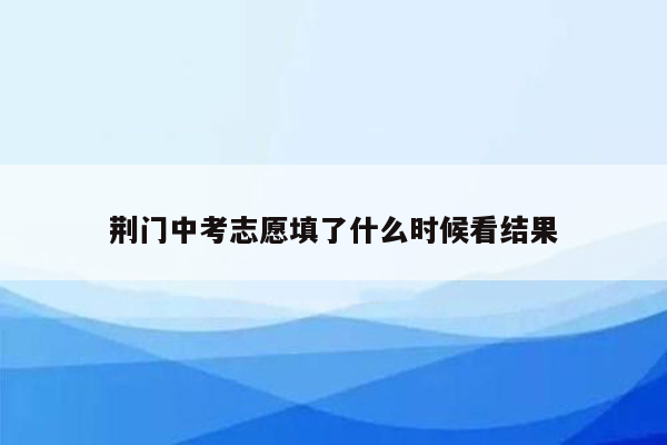 荆门中考志愿填了什么时候看结果