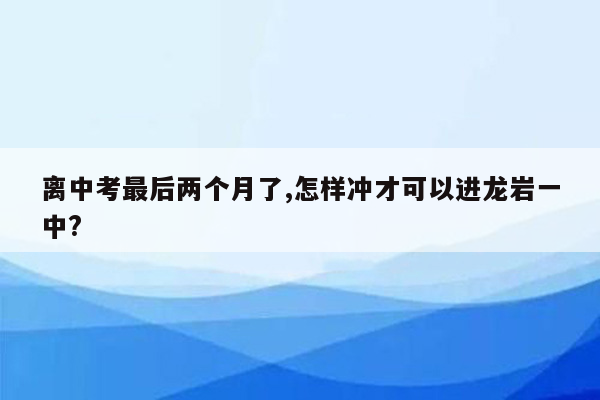 离中考最后两个月了,怎样冲才可以进龙岩一中?