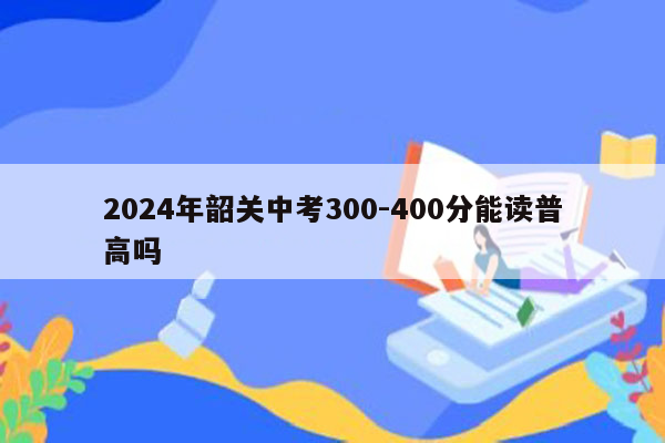 2024年韶关中考300-400分能读普高吗