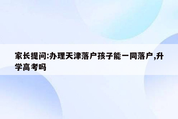家长提问:办理天津落户孩子能一同落户,升学高考吗