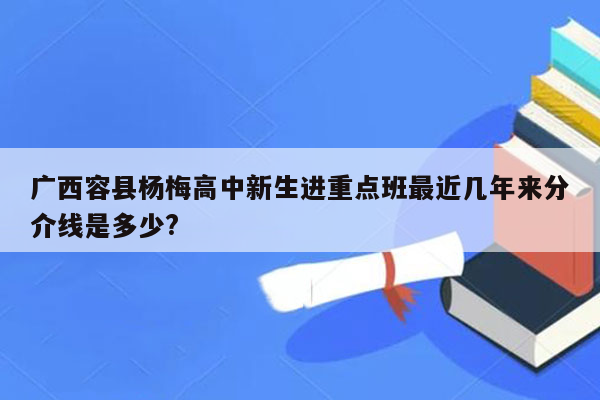 广西容县杨梅高中新生进重点班最近几年来分介线是多少?