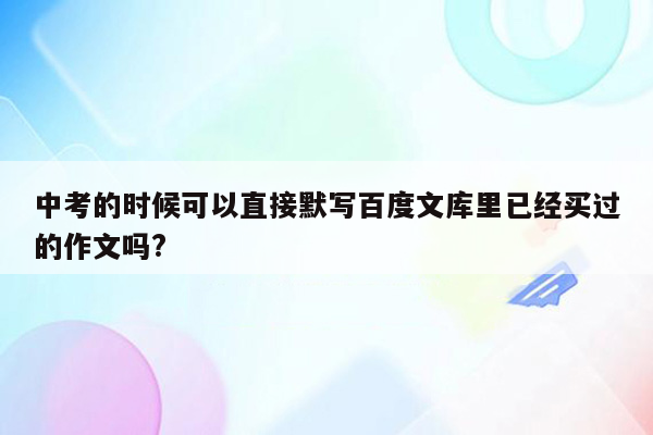 中考的时候可以直接默写百度文库里已经买过的作文吗?