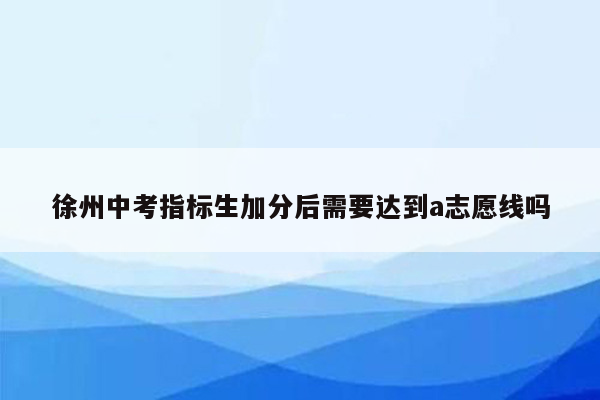 徐州中考指标生加分后需要达到a志愿线吗