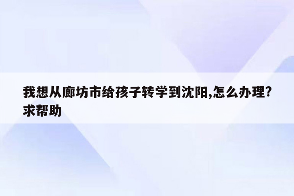 我想从廊坊市给孩子转学到沈阳,怎么办理?求帮助