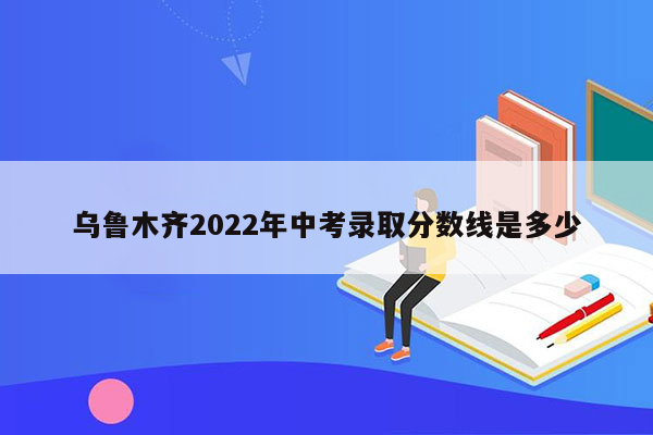 乌鲁木齐2022年中考录取分数线是多少