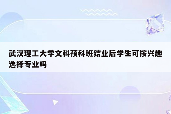 武汉理工大学文科预科班结业后学生可按兴趣选择专业吗