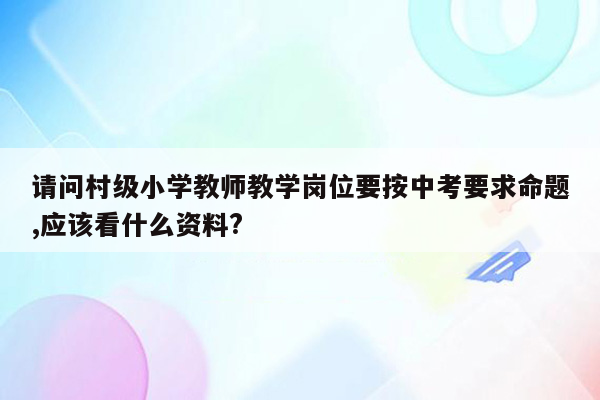 请问村级小学教师教学岗位要按中考要求命题,应该看什么资料?