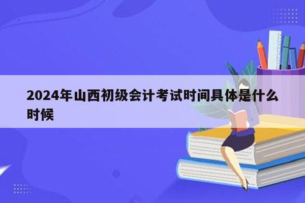 2024年山西初级会计考试时间具体是什么时候