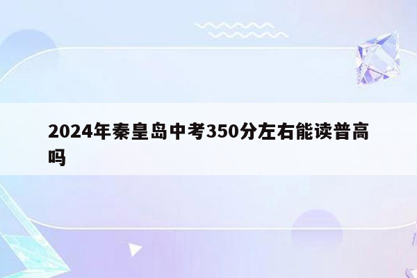 2024年秦皇岛中考350分左右能读普高吗