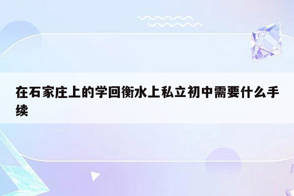在石家庄上的学回衡水上私立初中需要什么手续