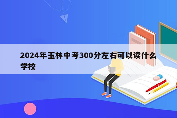 2024年玉林中考300分左右可以读什么学校