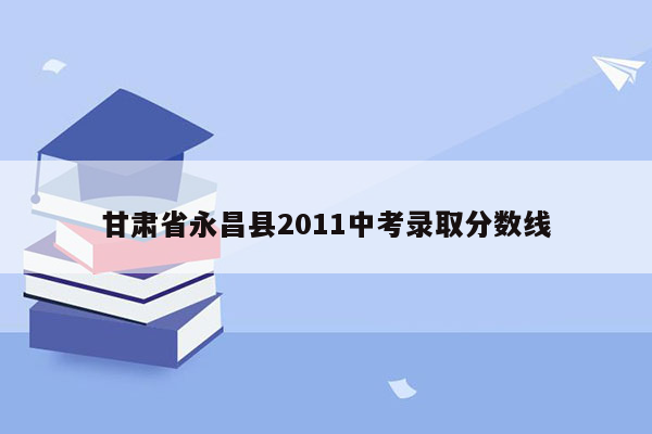 甘肃省永昌县2011中考录取分数线