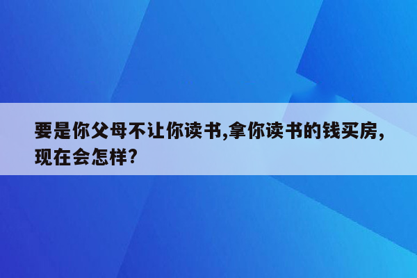 要是你父母不让你读书,拿你读书的钱买房,现在会怎样?