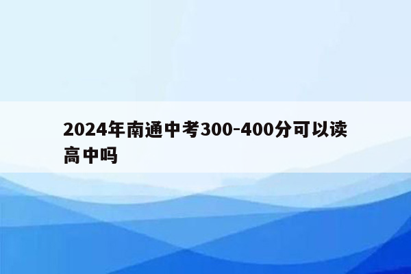 2024年南通中考300-400分可以读高中吗