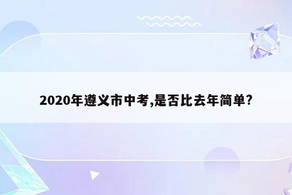 2020年遵义市中考,是否比去年简单?