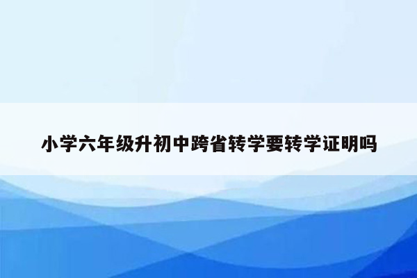 小学六年级升初中跨省转学要转学证明吗