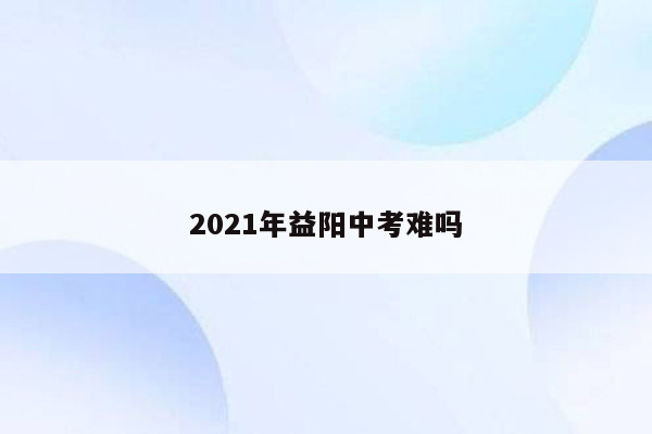 2021年益阳中考难吗