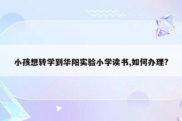 小孩想转学到华阳实验小学读书,如何办理?