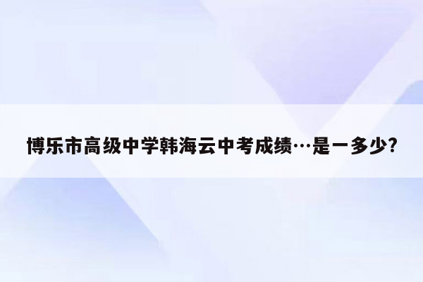 博乐市高级中学韩海云中考成绩…是一多少?
