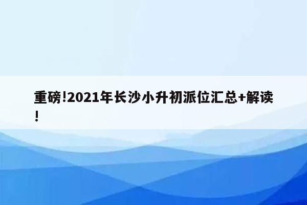 重磅!2021年长沙小升初派位汇总+解读!