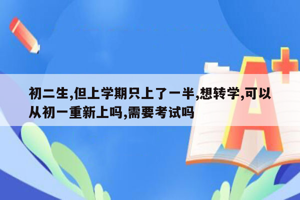 初二生,但上学期只上了一半,想转学,可以从初一重新上吗,需要考试吗
